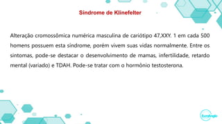 Síndrome de Klinefelter
Alteração cromossômica numérica masculina de cariótipo 47,XXY. 1 em cada 500
homens possuem esta síndrome, porém vivem suas vidas normalmente. Entre os
sintomas, pode-se destacar o desenvolvimento de mamas, infertilidade, retardo
mental (variado) e TDAH. Pode-se tratar com o hormônio testosterona.
 
