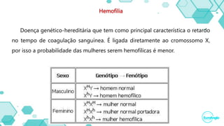 Hemofilia
Doença genético-hereditária que tem como principal característica o retardo
no tempo de coagulação sanguínea. É ligada diretamente ao cromossomo X,
por isso a probabilidade das mulheres serem hemofílicas é menor.
 