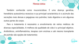 Fibrose cística
Também conhecida como mucoviscidose. É uma doença genética,
hereditária autossômica recessiva e sua principal característica é o acúmulo das
secreções mais densas e pegajosas nos pulmões, trato digestivo e em algumas
outras partes do corpo.
Para o tratamento é necessário o envolvimento de vários médicos de
diversas especialidades. A melhora da qualidade de vida é o principal objetivo.
Antibióticos, antinflamatórios, terapias com enzimas e até mesmo transplante
de pulmão são opções de tratamentos
 