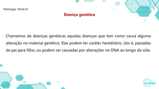 Patologia- Parte III
Chamamos de doenças genéticas aquelas doenças que tem como causa alguma
alteração no material genético. Elas podem ter caráter hereditário, isto é, passadas
de pai para filho, ou podem ser causadas por alterações no DNA ao longo da vida.
Doença genética
 