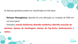 As doenças genéticas podem ser classificadas em três tipos:
- Doenças Monogênicas: Quando há uma alteração ou mutação de DNA em
um único gene.
- Exemplos: anemia falciforme; distrofia miotônica; distrofia muscular de
duchene; doença de Huntington; doença de Tay-Sachs; fenilcetonúria e
cística.
 