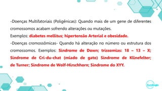 -Doenças Multifatoriais (Poligênicas): Quando mais de um gene de diferentes
cromossomos acabam sofrendo alterações ou mutações.
Exemplos: diabetes mellitus; hipertensão Arterial e obesidade.
-Doenças cromossômicas- Quando há alteração no número ou estrutura dos
cromossomos. Exemplos: Síndrome de Down; trissomias: 18 – 13 – X;
Síndrome de Cri-du-chat (miado de gato) Síndrome de Klinefelter;
de Turner; Síndrome de Wolf-Hirschhorn; Síndrome do XYY.
 