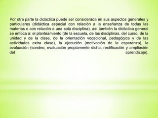 Por otra parte la didáctica puede ser considerada en sus aspectos generales y
particulares (didáctica especial con relación a la enseñanza de todas las
materias o con relación a una sola disciplina). así también la didáctica general
se enfoca a: el planteamiento (de la escuela, de las disciplinas, del curso, de la
unidad y de la clase, de la orientación vocacional, pedagógica y de las
actividades extra clase), la ejecución (motivación de la esperanza), la
evaluación (sondeo, evaluación propiamente dicha, rectificación y ampliación
del aprendizaje).
 