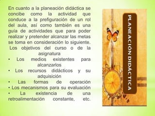 En cuanto a la planeación didáctica se
concibe como la actividad que
conduce a la prefiguración de un rol
del aula, así como también es una
guía de actividades que para poder
realizar y pretender alcanzar las metas
se toma en consideración lo siguiente.
Los objetivos del curso o de la
asignatura
• Los medios existentes para
alcanzarlos
• Los recursos didácticos y su
adquisición
• Las formas de operación
• Los mecanismos para su evaluación
• La existencia de una
retroalimentación constante, etc.
 