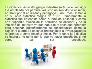 La didáctica viene del griego didaktike (arte de enseñar) y
fue empleada por primera vez, con un sentido de enseñar,
en 1629 por el educador y pedagogo Juan Emos Comenio
en su obra didáctica Magna de 1657. Primeramente la
didáctica fue entendida como el arte de enseñar y como
arte dependía mucho de la habilidad de enseñar y de la
intuición del maestro ya que había muy poco que aprender
para enseñar, posteriormente se conceptualizo como la
ciencia y el arte de enseñar prestándose a investigaciones
referentes a cómo enseñar mejor. Por lo tanto la didáctica
se interesa no tanto por lo que va hacer enseñado, si no
como va ser enseñado.
 