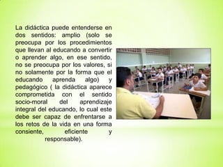 La didáctica puede entenderse en
dos sentidos: amplio (solo se
preocupa por los procedimientos
que llevan al educando a convertir
o aprender algo, en ese sentido,
no se preocupa por los valores, si
no solamente por la forma que el
educando aprenda algo) y
pedagógico ( la didáctica aparece
comprometida con el sentido
socio-moral del aprendizaje
integral del educando, lo cual este
debe ser capaz de enfrentarse a
los retos de la vida en una forma
consiente, eficiente y
responsable).
 