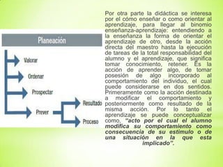 Por otra parte la didáctica se interesa
por el cómo enseñar o como orientar al
aprendizaje, para llegar al binomio
enseñanza-aprendizaje: entendiendo a
la enseñanza la forma de orientar el
aprendizaje de otro, desde la acción
directa del maestro hasta la ejecución
de tareas de la total responsabilidad del
alumno y el aprendizaje, que significa
tomar conocimiento, retener. Es la
acción de aprender algo, de tomar
posesión de algo incorporado al
comportamiento del individuo, el cual
puede considerarse en dos sentidos.
Primeramente como la acción destinada
a modificar el comportamiento y
posteriormente como resultado de la
misma acción. Por lo tanto el
aprendizaje se puede conceptualizar
como, “acto por el cual el alumno
modifica su comportamiento como
consecuencia de su estimulo o de
una situación en la que esta
implicado”.
 