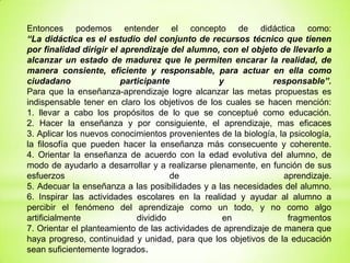 Entonces podemos entender el concepto de didáctica como:
“La didáctica es el estudio del conjunto de recursos técnico que tienen
por finalidad dirigir el aprendizaje del alumno, con el objeto de llevarlo a
alcanzar un estado de madurez que le permiten encarar la realidad, de
manera consiente, eficiente y responsable, para actuar en ella como
ciudadano participante y responsable”.
Para que la enseñanza-aprendizaje logre alcanzar las metas propuestas es
indispensable tener en claro los objetivos de los cuales se hacen mención:
1. llevar a cabo los propósitos de lo que se conceptué como educación.
2. Hacer la enseñanza y por consiguiente, el aprendizaje, mas eficaces
3. Aplicar los nuevos conocimientos provenientes de la biología, la psicología,
la filosofía que pueden hacer la enseñanza más consecuente y coherente.
4. Orientar la enseñanza de acuerdo con la edad evolutiva del alumno, de
modo de ayudarlo a desarrollar y a realizarse plenamente, en función de sus
esfuerzos de aprendizaje.
5. Adecuar la enseñanza a las posibilidades y a las necesidades del alumno.
6. Inspirar las actividades escolares en la realidad y ayudar al alumno a
percibir el fenómeno del aprendizaje como un todo, y no como algo
artificialmente dividido en fragmentos
7. Orientar el planteamiento de las actividades de aprendizaje de manera que
haya progreso, continuidad y unidad, para que los objetivos de la educación
sean suficientemente logrados.
 