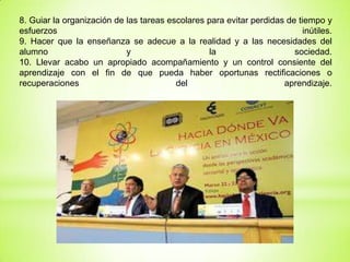 8. Guiar la organización de las tareas escolares para evitar perdidas de tiempo y
esfuerzos inútiles.
9. Hacer que la enseñanza se adecue a la realidad y a las necesidades del
alumno y la sociedad.
10. Llevar acabo un apropiado acompañamiento y un control consiente del
aprendizaje con el fin de que pueda haber oportunas rectificaciones o
recuperaciones del aprendizaje.
 