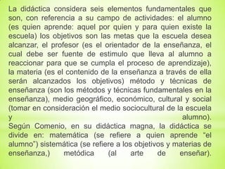 La didáctica considera seis elementos fundamentales que
son, con referencia a su campo de actividades: el alumno
(es quien aprende: aquel por quien y para quien existe la
escuela) los objetivos son las metas que la escuela desea
alcanzar, el profesor (es el orientador de la enseñanza, el
cual debe ser fuente de estimulo que lleva al alumno a
reaccionar para que se cumpla el proceso de aprendizaje),
la materia (es el contenido de la enseñanza a través de ella
serán alcanzados los objetivos) método y técnicas de
enseñanza (son los métodos y técnicas fundamentales en la
enseñanza), medio geográfico, económico, cultural y social
(tomar en consideración el medio sociocultural de la escuela
y alumno).
Según Comenio, en su didáctica magna, la didáctica se
divide en: matemática (se refiere a quien aprende “el
alumno”) sistemática (se refiere a los objetivos y materias de
enseñanza,) metódica (al arte de enseñar).
 