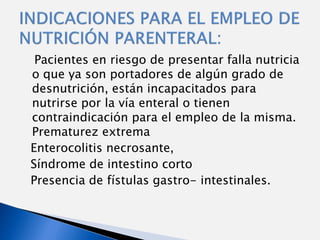 Pacientes en riesgo de presentar falla nutricia
o que ya son portadores de algún grado de
desnutrición, están incapacitados para
nutrirse por la vía enteral o tienen
contraindicación para el empleo de la misma.
Prematurez extrema
Enterocolitis necrosante,
Síndrome de intestino corto
Presencia de fístulas gastro- intestinales.
 