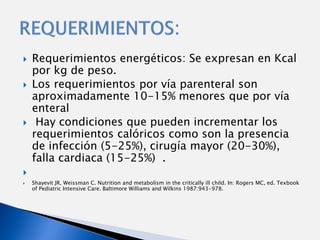    Requerimientos energéticos: Se expresan en Kcal
    por kg de peso.
   Los requerimientos por vía parenteral son
    aproximadamente 10-15% menores que por vía
    enteral
    Hay condiciones que pueden incrementar los
    requerimientos calóricos como son la presencia
    de infección (5-25%), cirugía mayor (20-30%),
    falla cardiaca (15-25%) .

   Shayevit JR, Weissman C. Nutrition and metabolism in the critically ill child. In: Rogers MC, ed. Texbook
    of Pediatric Intensive Care. Baltimore Williams and Wilkins 1987:943-978.
 