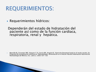     Requerimientos hídricos:

    Dependerán del estado de hidratación del
     paciente así como de la función cardiaca,
     respiratoria, renal y hepática.




    Mancilla RJ, Cervantes MR, Vázquez C FJ, García ME, Angulo EC. Nutrición Parenteral total en el recién nacido. En:
     Programa de actualización continua en Neonatología: alimentación en el Recién Nacido.Federeación Nacional de
     Neonatología de México, A.C. Libro 2; 2003:107-120
 