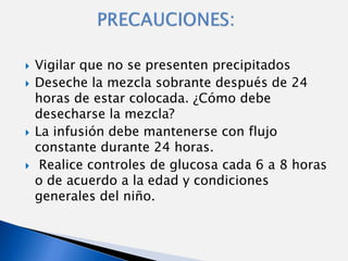    Vigilar que no se presenten precipitados
   Deseche la mezcla sobrante después de 24
    horas de estar colocada. ¿Cómo debe
    desecharse la mezcla?
   La infusión debe mantenerse con flujo
    constante durante 24 horas.
    Realice controles de glucosa cada 6 a 8 horas
    o de acuerdo a la edad y condiciones
    generales del niño.
 