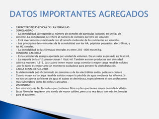    CARACTERÍSTICAS FÍSICAS DE LAS FÓRMULAS
   OSMOLALIDAD
   · La osmolalidad corresponde al número de osmoles de partículas (solutos) en un Kg. de
   solvente. La osmolaridad se refiere al número de osmoles por litro de solución
   · Está inversamente relacionada con el tamaño molecular de los nutrientes en solución.
   · Los principales determinantes de la osmolalidad son los AA, péptidos pequeños, electrólitos, y
   los HC simples.
   · La osmolalidad de las fórmulas enterales es entre 250 -800 mosm/kg.
   DENSIDAD CALORICA
   · Es la cantidad de energía aportada por unidad de volumen. Da un valor expresado en Kcal/ml.
   · La mayoría de las F.E. proporcionan 1 Kcal/ml. También existen productos con densidad
   calórica mayores 1,5-2. Las cuales tienen mayor carga osmolar y mayor carga renal de solutos
   , por lo tanto es importante un monitoreo cuidadoso para prevenir la deshidratación.
   CARGA RENAL DE SOLUTOS
   Es determinada por el contenido de proteínas y de los electrólitos sodio, potasio y cloruro .
   Cuanto mayor es la carga renal de solutos mayor la pérdida de agua mediante los riñones. Si
   no hay un aporte suficiente de agua el sujeto se deshidrata, especialmente si son poblaciones
   más vulnerables como los niños y ancianos .
   VISCOSIDAD
   Son más viscosas las fórmulas que contienen fibra o y las que tienen mayor densidad calórica.
   Estas fórmulas requieren una sonda de mayor calibre, pero a su vez éstas son más incómodas
   para el paciente.
 