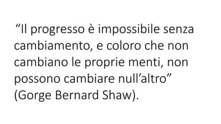 “Il progresso è impossibile senza
cambiamento, e coloro che non
cambiano le proprie menti, non
possono cambiare null’altro”
(Gorge Bernard Shaw).
 