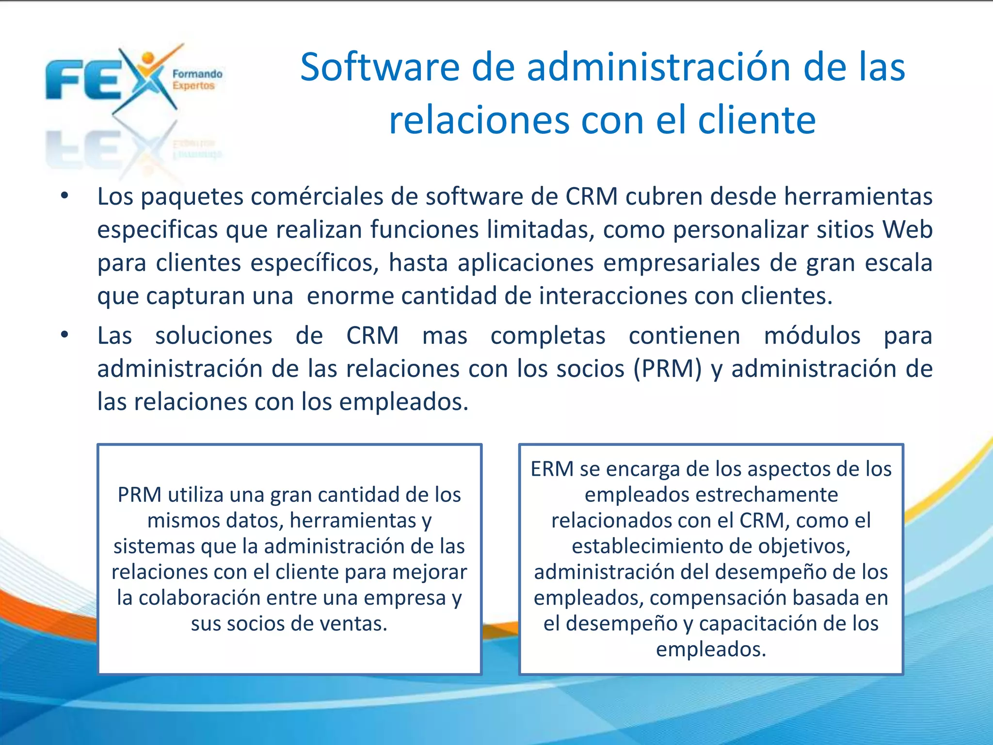 Software de administración de las
relaciones con el cliente
• Los paquetes comérciales de software de CRM cubren desde herramientas
especificas que realizan funciones limitadas, como personalizar sitios Web
para clientes específicos, hasta aplicaciones empresariales de gran escala
que capturan una enorme cantidad de interacciones con clientes.
• Las soluciones de CRM mas completas contienen módulos para
administración de las relaciones con los socios (PRM) y administración de
las relaciones con los empleados.
PRM utiliza una gran cantidad de los
mismos datos, herramientas y
sistemas que la administración de las
relaciones con el cliente para mejorar
la colaboración entre una empresa y
sus socios de ventas.
ERM se encarga de los aspectos de los
empleados estrechamente
relacionados con el CRM, como el
establecimiento de objetivos,
administración del desempeño de los
empleados, compensación basada en
el desempeño y capacitación de los
empleados.
 