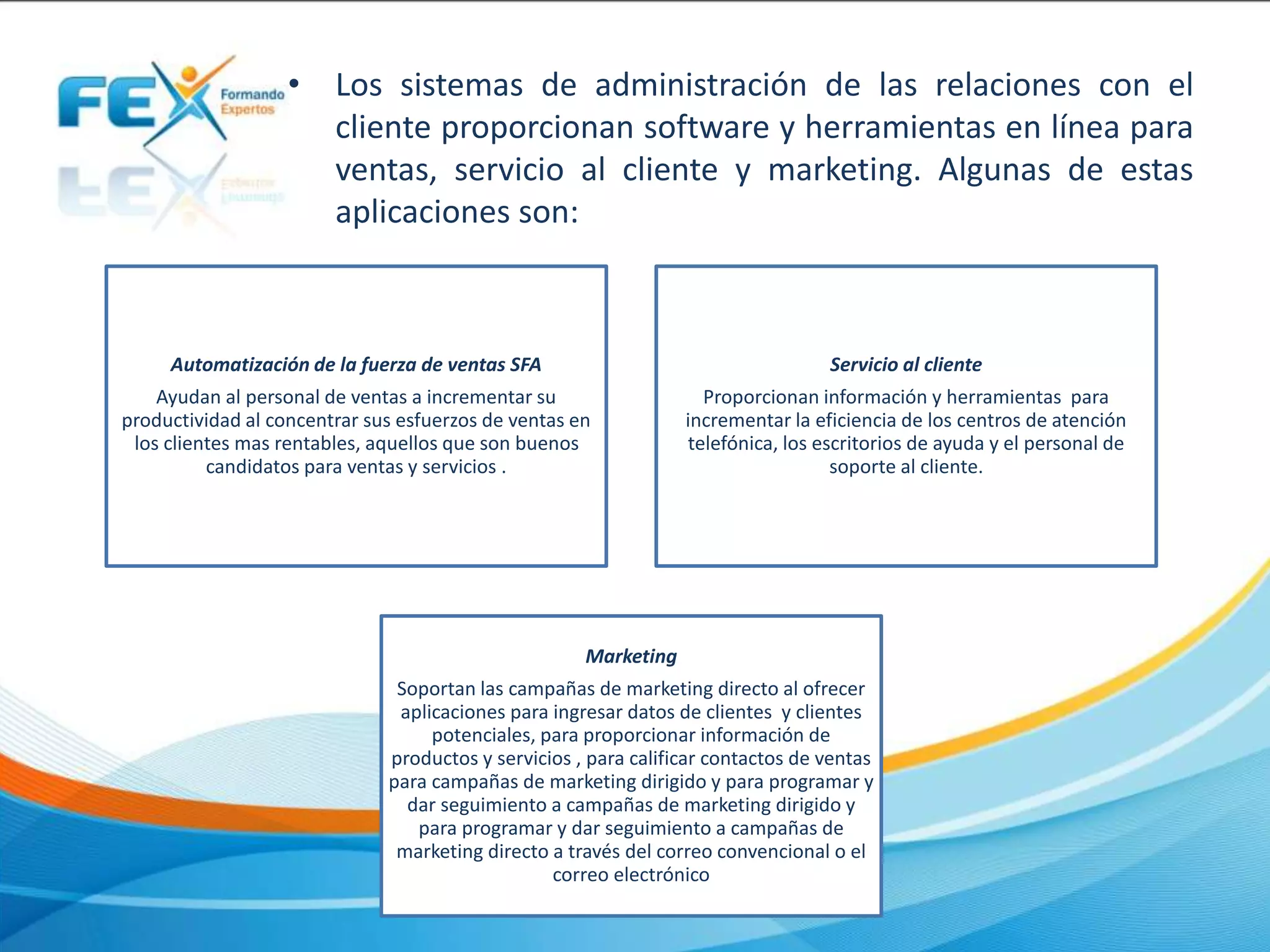 • Los sistemas de administración de las relaciones con el
cliente proporcionan software y herramientas en línea para
ventas, servicio al cliente y marketing. Algunas de estas
aplicaciones son:
Automatización de la fuerza de ventas SFA
Ayudan al personal de ventas a incrementar su
productividad al concentrar sus esfuerzos de ventas en
los clientes mas rentables, aquellos que son buenos
candidatos para ventas y servicios .
Servicio al cliente
Proporcionan información y herramientas para
incrementar la eficiencia de los centros de atención
telefónica, los escritorios de ayuda y el personal de
soporte al cliente.
Marketing
Soportan las campañas de marketing directo al ofrecer
aplicaciones para ingresar datos de clientes y clientes
potenciales, para proporcionar información de
productos y servicios , para calificar contactos de ventas
para campañas de marketing dirigido y para programar y
dar seguimiento a campañas de marketing dirigido y
para programar y dar seguimiento a campañas de
marketing directo a través del correo convencional o el
correo electrónico
 