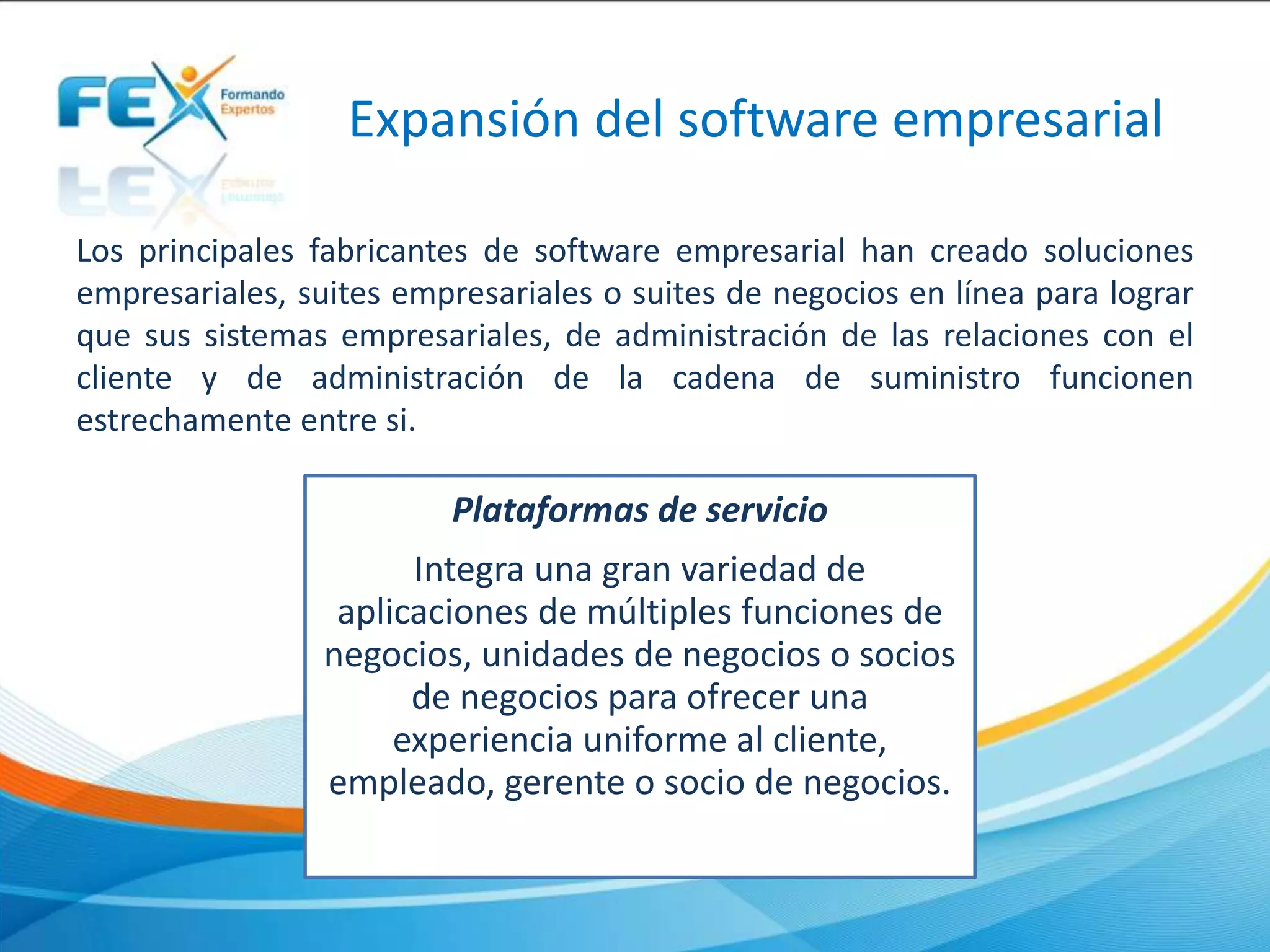 Expansión del software empresarial
Los principales fabricantes de software empresarial han creado soluciones
empresariales, suites empresariales o suites de negocios en línea para lograr
que sus sistemas empresariales, de administración de las relaciones con el
cliente y de administración de la cadena de suministro funcionen
estrechamente entre si.
Plataformas de servicio
Integra una gran variedad de
aplicaciones de múltiples funciones de
negocios, unidades de negocios o socios
de negocios para ofrecer una
experiencia uniforme al cliente,
empleado, gerente o socio de negocios.
 