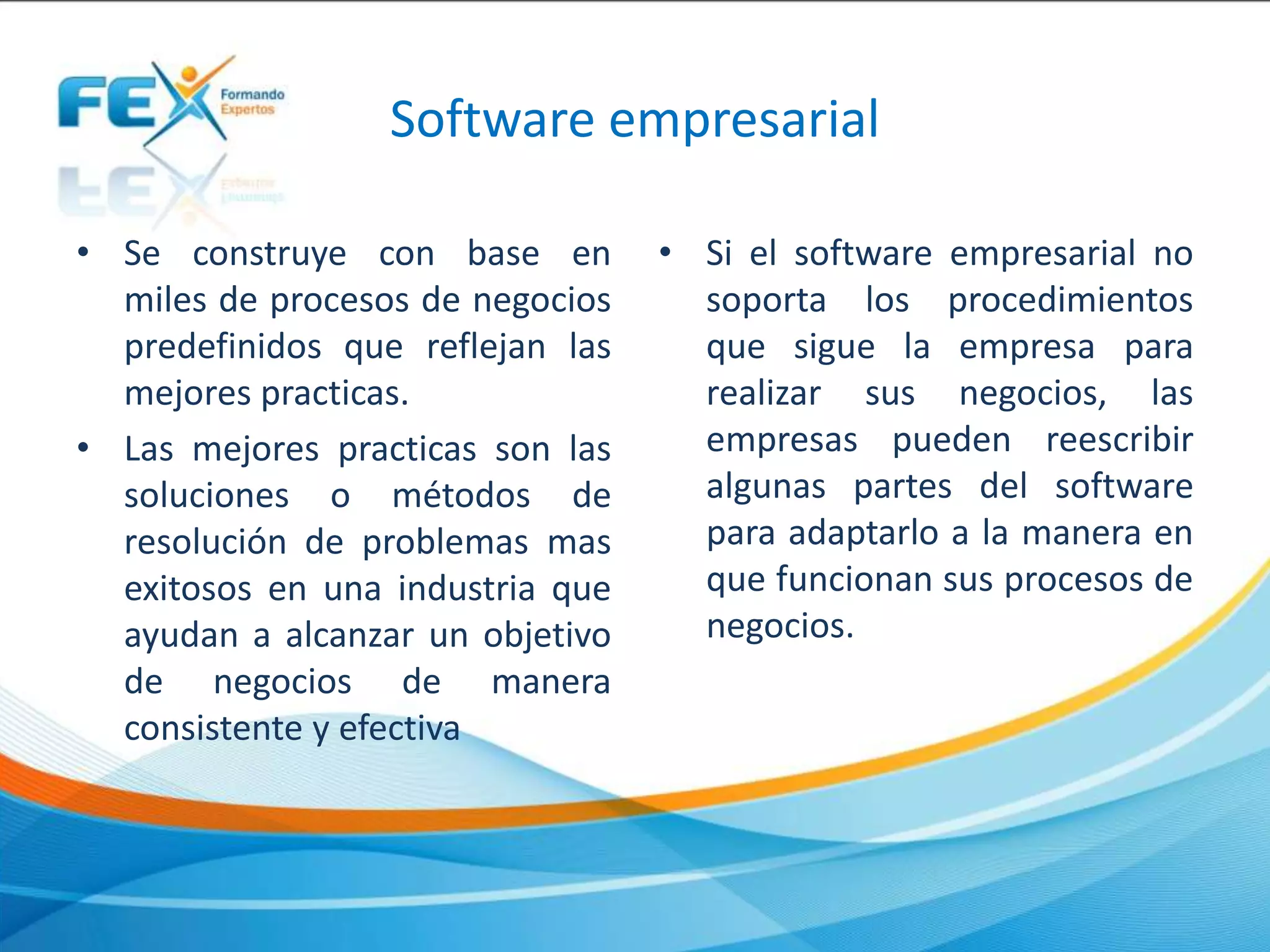 Software empresarial
• Se construye con base en
miles de procesos de negocios
predefinidos que reflejan las
mejores practicas.
• Las mejores practicas son las
soluciones o métodos de
resolución de problemas mas
exitosos en una industria que
ayudan a alcanzar un objetivo
de negocios de manera
consistente y efectiva
• Si el software empresarial no
soporta los procedimientos
que sigue la empresa para
realizar sus negocios, las
empresas pueden reescribir
algunas partes del software
para adaptarlo a la manera en
que funcionan sus procesos de
negocios.
 