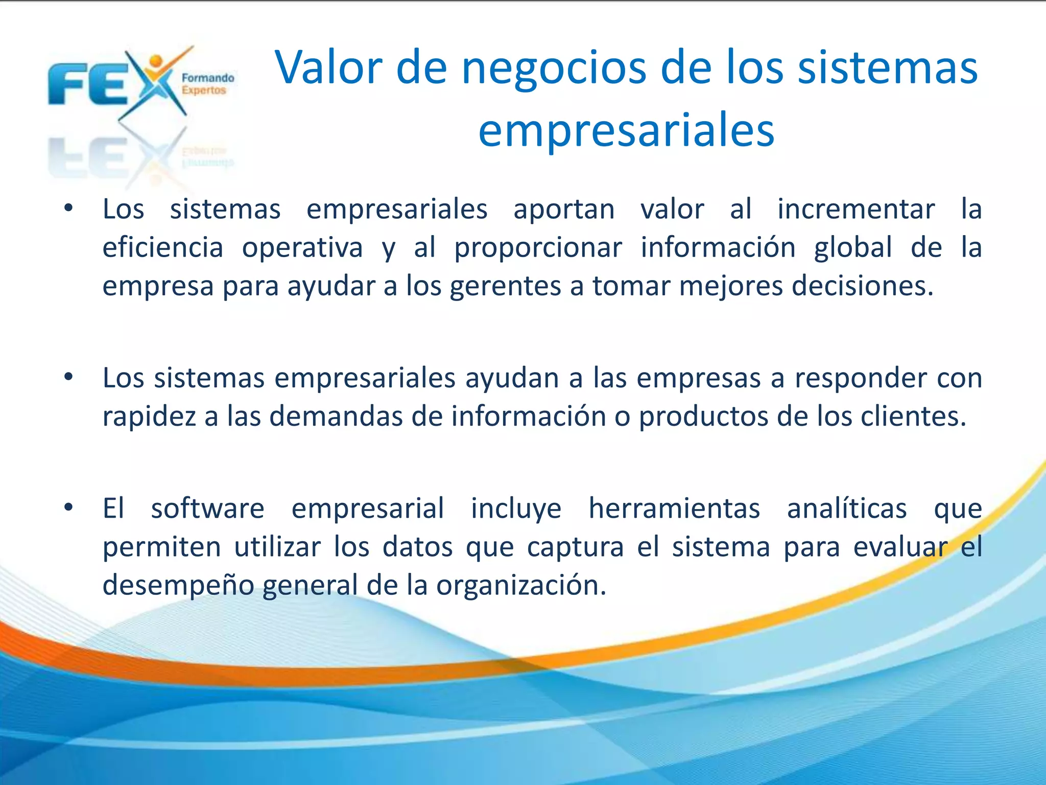 Valor de negocios de los sistemas
empresariales
• Los sistemas empresariales aportan valor al incrementar la
eficiencia operativa y al proporcionar información global de la
empresa para ayudar a los gerentes a tomar mejores decisiones.
• Los sistemas empresariales ayudan a las empresas a responder con
rapidez a las demandas de información o productos de los clientes.
• El software empresarial incluye herramientas analíticas que
permiten utilizar los datos que captura el sistema para evaluar el
desempeño general de la organización.
 