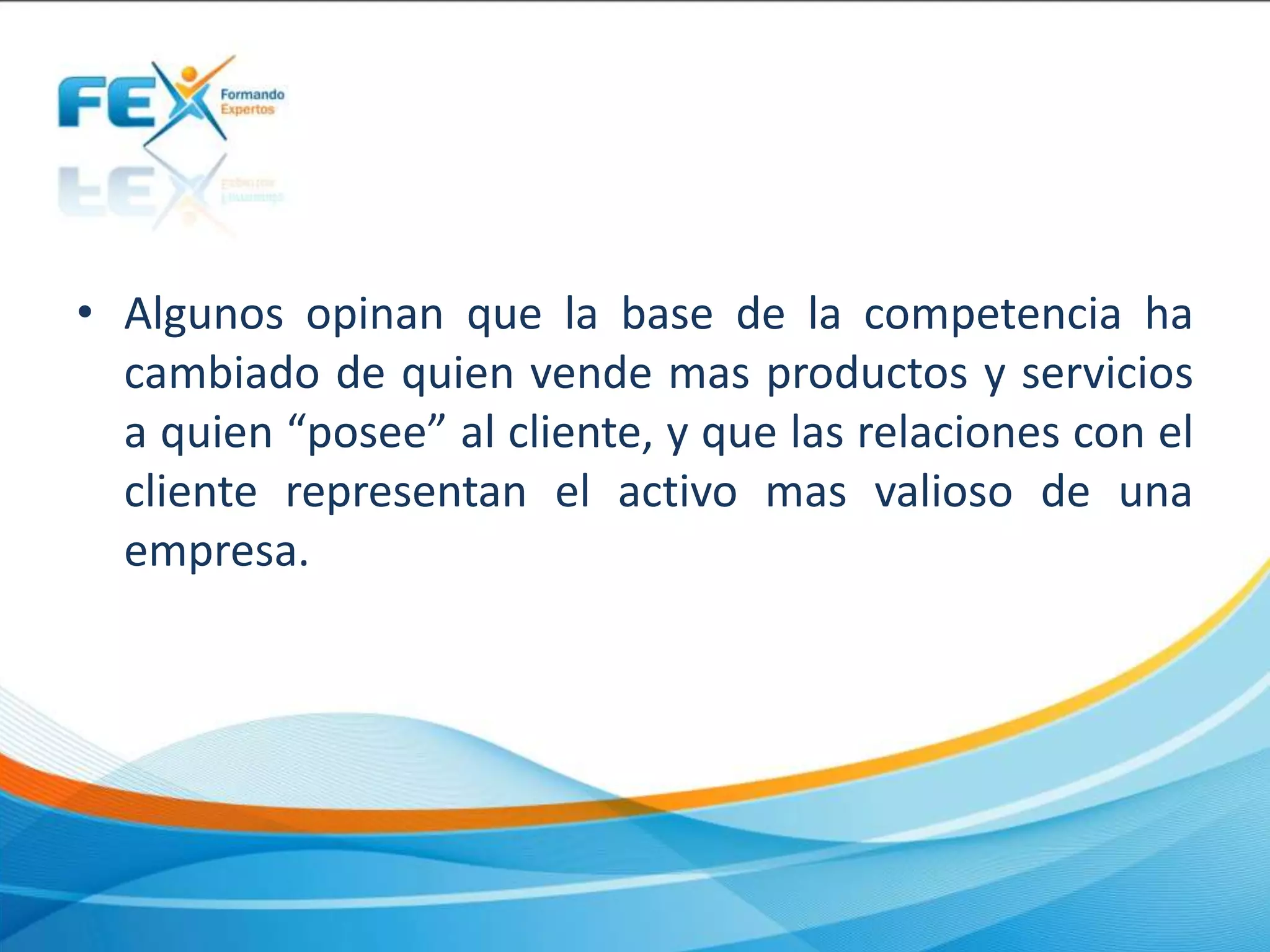 • Algunos opinan que la base de la competencia ha
cambiado de quien vende mas productos y servicios
a quien “posee” al cliente, y que las relaciones con el
cliente representan el activo mas valioso de una
empresa.
 