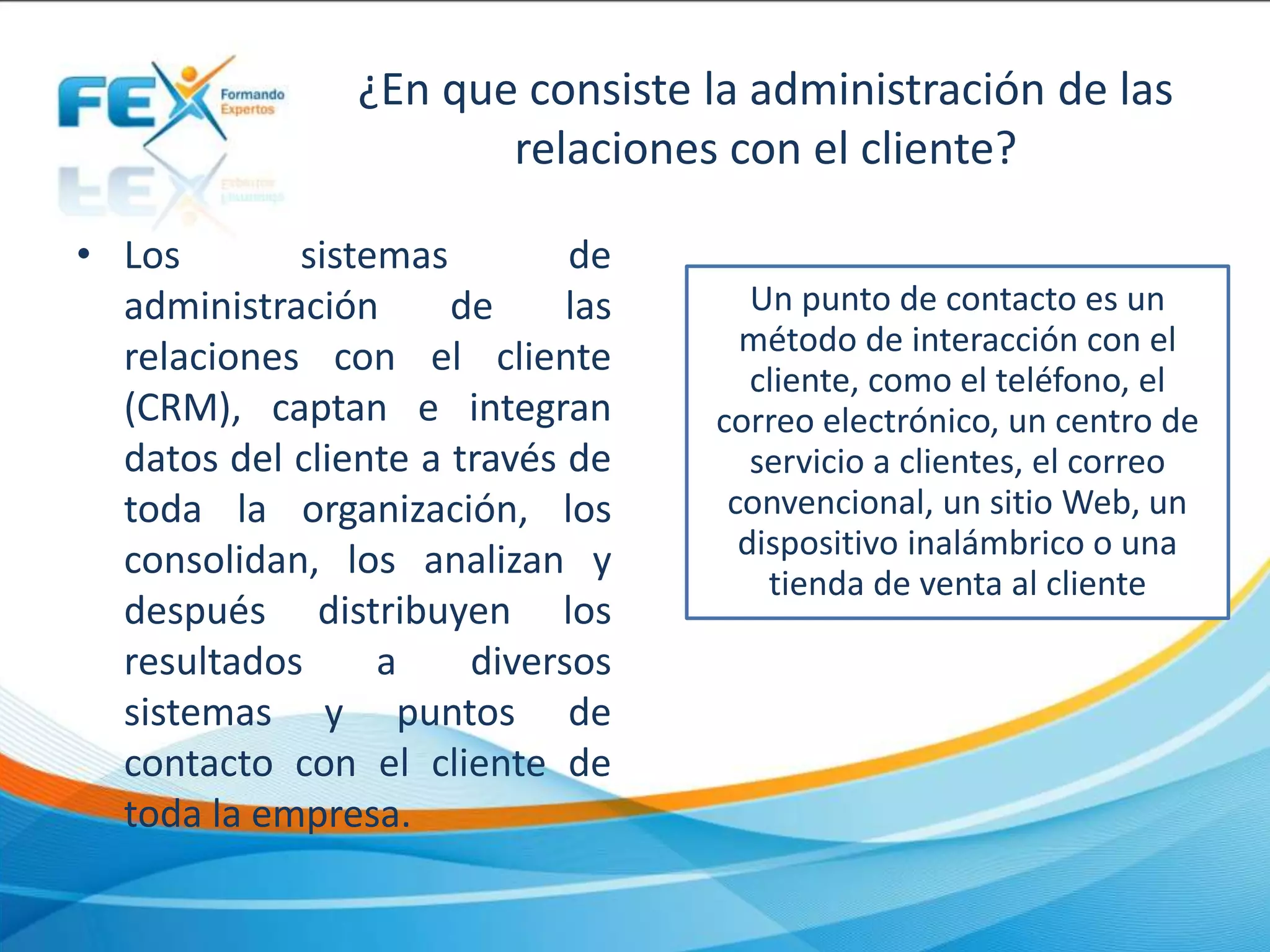 ¿En que consiste la administración de las
relaciones con el cliente?
• Los sistemas de
administración de las
relaciones con el cliente
(CRM), captan e integran
datos del cliente a través de
toda la organización, los
consolidan, los analizan y
después distribuyen los
resultados a diversos
sistemas y puntos de
contacto con el cliente de
toda la empresa.
Un punto de contacto es un
método de interacción con el
cliente, como el teléfono, el
correo electrónico, un centro de
servicio a clientes, el correo
convencional, un sitio Web, un
dispositivo inalámbrico o una
tienda de venta al cliente
 