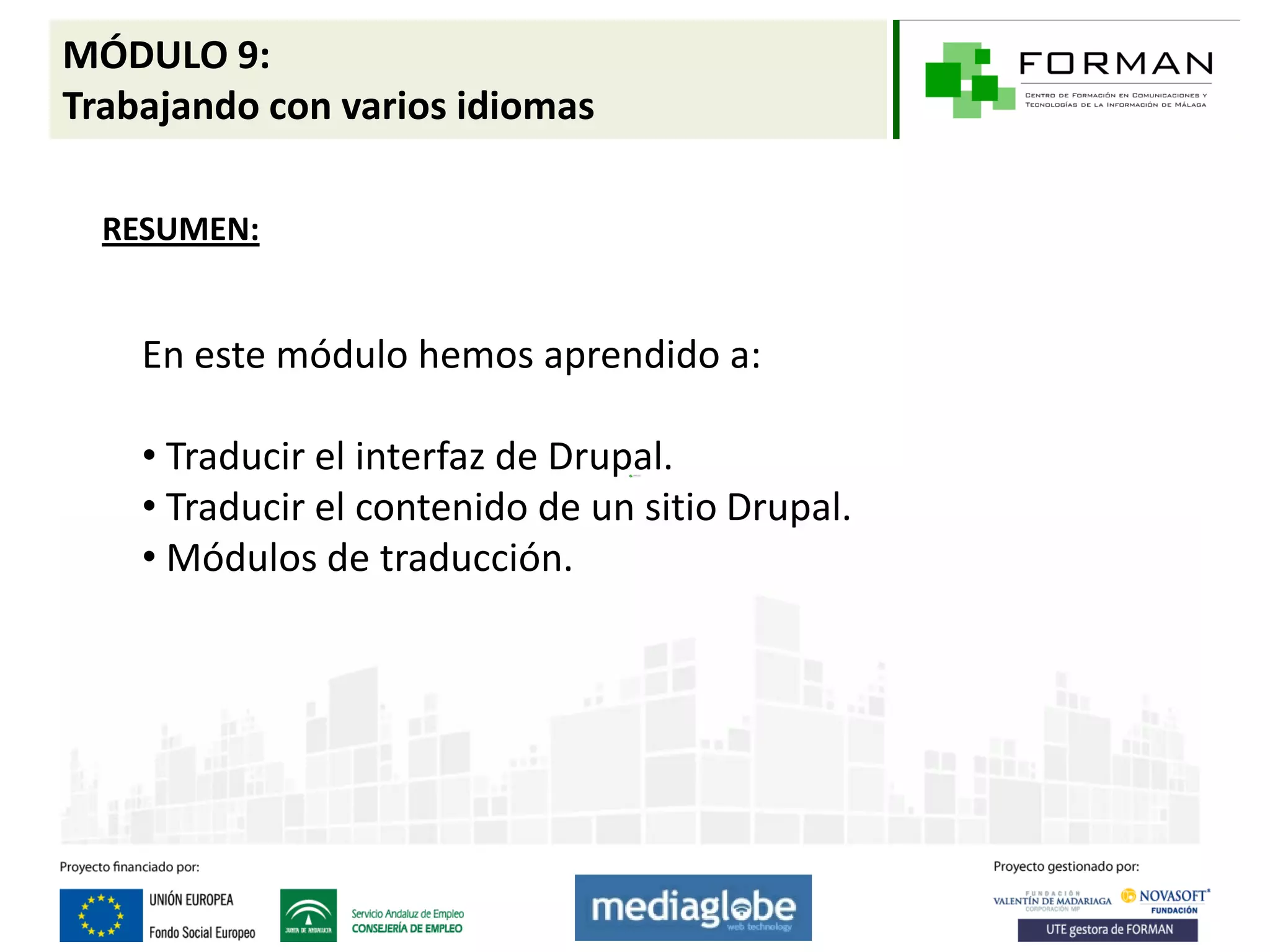 MÓDULO 9:
Trabajando con varios idiomas

  RESUMEN:


    En este módulo hemos aprendido a:

    • Traducir el interfaz de Drupal.
    • Traducir el contenido de un sitio Drupal.
    • Módulos de traducción.
 