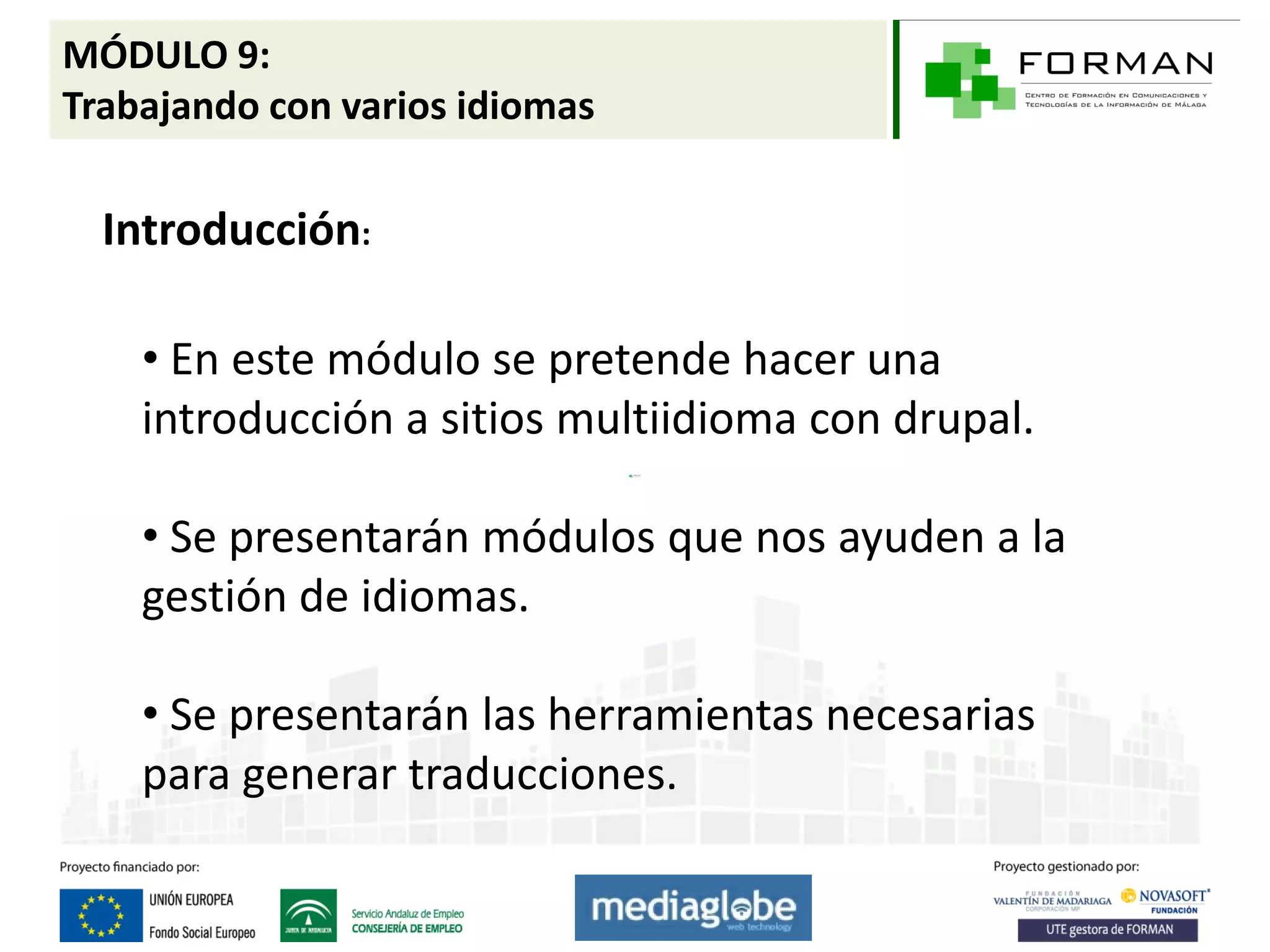 MÓDULO 9:
Trabajando con varios idiomas

  Introducción:

    • En este módulo se pretende hacer una
    introducción a sitios multiidioma con drupal.

    • Se presentarán módulos que nos ayuden a la
    gestión de idiomas.

    • Se presentarán las herramientas necesarias
    para generar traducciones.
 