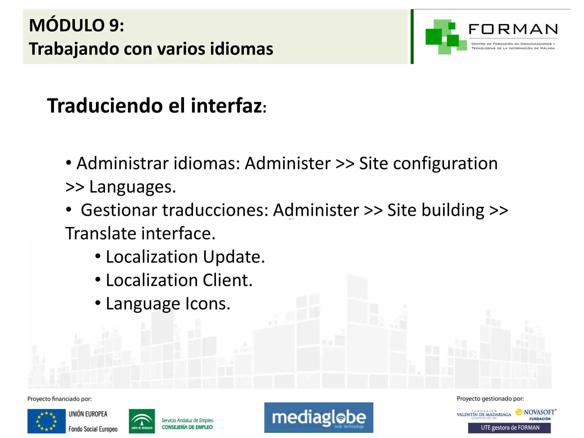 MÓDULO 9:
Trabajando con varios idiomas

  Traduciendo el interfaz:

    • Administrar idiomas: Administer >> Site configuration
    >> Languages.
    • Gestionar traducciones: Administer >> Site building >>
    Translate interface.
        • Localization Update.
        • Localization Client.
        • Language Icons.
 