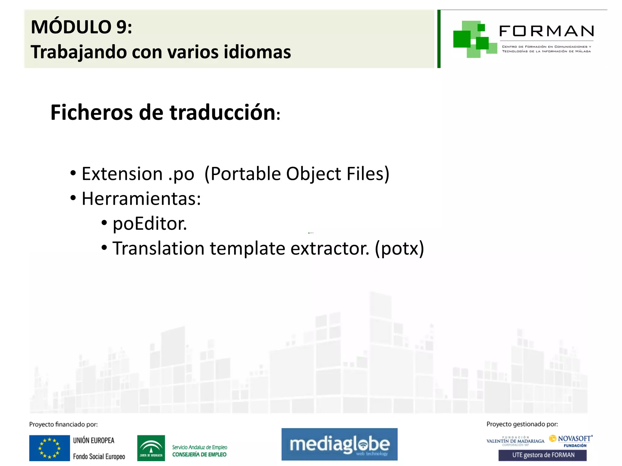 MÓDULO 9:
Trabajando con varios idiomas

  Ficheros de traducción:

    • Extension .po (Portable Object Files)
    • Herramientas:
        • poEditor.
        • Translation template extractor. (potx)
 