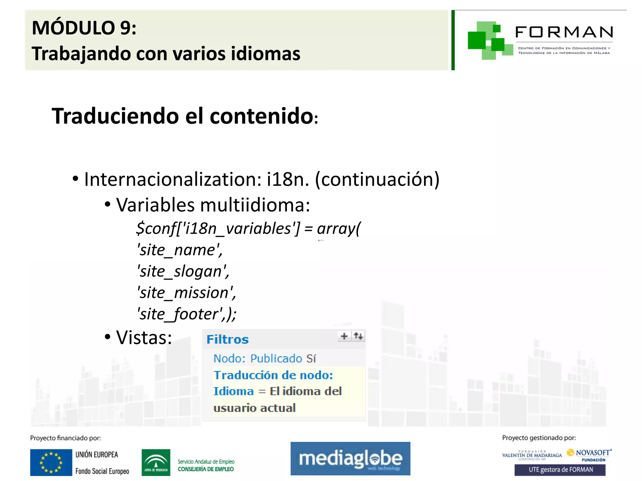 MÓDULO 9:
Trabajando con varios idiomas

  Traduciendo el contenido:

    • Internacionalization: i18n. (continuación)
         • Variables multiidioma:
           $conf['i18n_variables'] = array(
           'site_name',
           'site_slogan',
           'site_mission',
           'site_footer',);
       • Vistas:
 