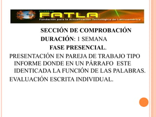 			SECCIÓN DE COMPROBACIÓN 			DURACIÓN: 1 SEMANAFASE PRESENCIAL.PRESENTACIÓN EN PAREJA DE TRABAJO TIPO INFORME DONDE EN UN PÁRRAFO  ESTE IDENTICADA LA FUNCIÓN DE LAS PALABRAS.EVALUACIÓN ESCRITA INDIVIDUAL.