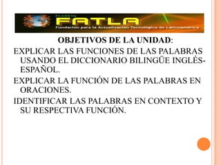 OBJETIVOS DE LA UNIDAD:EXPLICAR LAS FUNCIONES DE LAS PALABRAS USANDO EL DICCIONARIO BILINGÜE INGLÉS-ESPAÑOL.EXPLICAR LA FUNCIÓN DE LAS PALABRAS EN ORACIONES.IDENTIFICAR LAS PALABRAS EN CONTEXTO Y SU RESPECTIVA FUNCIÓN.