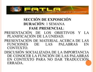 			SECCIÓN DE EXPOSICIÓN 			DURACIÓN: 1 SEMANA FASE PRESENCIAL:PRESENTACIÓN DE LOS OBJETIVOS Y LA PLANIFICACIÓN DE LA UNIDAD.PRESENTACIÓN DE MATERIAL ACERCA DE LAS FUNCIONES DE LAS PALABRAS EN CONTEXTO.DISCUSIÓN SOCIALIZADA DE LA IMPORTANCIA DE CONOCER LA FUNCIÓN DE LAS PALABRAS EN CONTEXTO PARA NO DAR TRADUCCIÓN ERRADA.