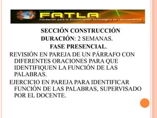 			SECCIÓN CONSTRUCCIÓN 			DURACIÓN: 2 SEMANAS.FASE PRESENCIAL.REVISIÓN EN PAREJA DE UN PÁRRAFO CON DIFERENTES ORACIONES PARA QUE IDENTIFIQUEN LA FUNCIÓN DE LAS PALABRAS.EJERCICIO EN PAREJA PARA IDENTIFICAR FUNCIÓN DE LAS PALABRAS, SUPERVISADO POR EL DOCENTE.