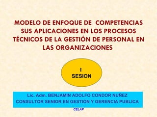 MODELO DE ENFOQUE DE COMPETENCIAS
  SUS APLICACIONES EN LOS PROCESOS
TÉCNICOS DE LA GESTIÓN DE PERSONAL EN
        LAS ORGANIZACIONES


                      I
                    SESION


    Lic. Adm. BENJAMIN ADOLFO CONDOR NUÑEZ
CONSULTOR SENIOR EN GESTION Y GERENCIA PUBLICA
                     CELAP
 