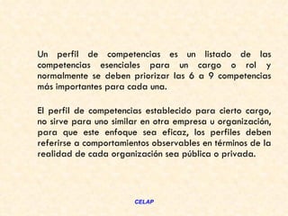 Un perfil de competencias es un listado de las
competencias esenciales para un cargo o rol y
normalmente se deben priorizar las 6 a 9 competencias
más importantes para cada una.

El perfil de competencias establecido para cierto cargo,
no sirve para uno similar en otra empresa u organización,
para que este enfoque sea eficaz, los perfiles deben
referirse a comportamientos observables en términos de la
realidad de cada organización sea pública o privada.



                       CELAP
 