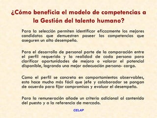 ¿Cómo beneficia el modelo de competencias a
      la Gestión del talento humano?
   Para la selección permiten identificar eficazmente los mejores
   candidatos que demuestren poseer las competencias que
   aseguren un alto desempeño. 

   Para el desarrollo de personal parte de la comparación entre
   el perfil requerido y la realidad de cada persona para
   clarificar oportunidades de mejora o valorar el potencial
   disponible, logrando una mejor adecuación persona- cargo. 

   Como el perfil se concreta en comportamientos observables,
   esto hace mucho más fácil que jefe y colaborador se pongan
   de acuerdo para fijar compromisos y evaluar el desempeño.

   Para la remuneración añade un criterio adicional al contenido
   del puesto y a la referencia de mercado.
                             CELAP
 