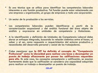 •   Es una técnica que se utiliza para identificar las competencias laborales
    inherentes a una función productiva. Tal función puede estar relacionada con
    una empresa u organización, un grupo de empresas o toda una corporación.

•   Un sector de la producción o los servicios.

•   Las competencias laborales pueden identificarse a partir de la
    caracterización ocupacional y del análisis funcional del área objeto de
    análisis y expresarse en unidades de competencia y titulaciones.

•   A la identificación y definición de Unidades de Competencia Laboral debe
    darse un enfoque integrado, buscando la relación sistémica entre el hacer, el
    saber y el ser, como respuesta a requerimientos del entorno productivo y
    necesidades del desarrollo personal y social de los trabajadores.

•   Cabe mencionar que la OIT ha definido el concepto de "Competencia
    Profesional" como la idoneidad para realizar una tarea o desempeñar un
    puesto de trabajo eficazmente por poseer las calificaciones requeridas
    para ello. En este caso, los conceptos competencia y calificación, se asocian
    fuertemente dado que la calificación se considera una capacidad adquirida
    para realizar un trabajo o desempeñar un puesto de trabajo.
                                       CELAP
 