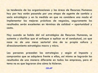 La tendencia de las organizaciones y las áreas de Recursos Humanos
hoy por hoy están pasando por una etapa de agente de cambio y
socio estratégico y en la medida en que no considere una moda el
implementar las mejores prácticas de negocios, seguramente los
resultados serán excelentes en términos de calidad – oportunidad y
costo.

Hoy cuando se habla del rol estratégico de Recursos Humanos, se
sustenta y clarifica que el enfoque a aplicar es el conductual, ya que
nace no de una mesa sectorial sino de su propia cultura y
direccionamiento estratégico macro y micro.

Las personas preceden las estrategias y según el impacto y
compromiso que se adquiera frente a ellas, así mismo se lograrán los
resultados de una manera diferente en todas las empresas, pero el
tema no es que lograron sino cómo lo hicieron.
                                CELAP
 