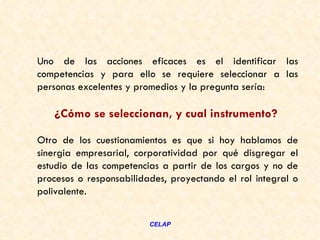 Uno de las acciones eficaces es el identificar las
competencias y para ello se requiere seleccionar a las
personas excelentes y promedios y la pregunta sería:

   ¿Cómo se seleccionan, y cual instrumento?

Otro de los cuestionamientos es que si hoy hablamos de
sinergia empresarial, corporatividad por qué disgregar el
estudio de las competencias a partir de los cargos y no de
procesos o responsabilidades, proyectando el rol integral o
polivalente.


                         CELAP
 