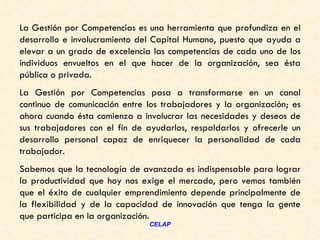 La Gestión por Competencias es una herramienta que profundiza en el
desarrollo e involucramiento del Capital Humano, puesto que ayuda a
elevar a un grado de excelencia las competencias de cada uno de los
individuos envueltos en el que hacer de la organización, sea ésta
pública o privada.
La Gestión por Competencias pasa a transformarse en un canal
continuo de comunicación entre los trabajadores y la organización; es
ahora cuando ésta comienza a involucrar las necesidades y deseos de
sus trabajadores con el fin de ayudarlos, respaldarlos y ofrecerle un
desarrollo personal capaz de enriquecer la personalidad de cada
trabajador.
Sabemos que la tecnología de avanzada es indispensable para lograr
la productividad que hoy nos exige el mercado, pero vemos también
que el éxito de cualquier emprendimiento depende principalmente de
la flexibilidad y de la capacidad de innovación que tenga la gente
que participa en la organización.
                               CELAP
 