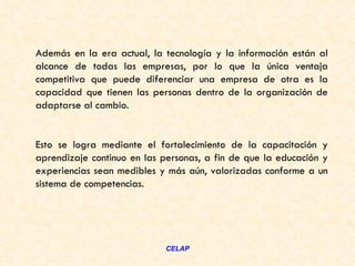 Además en la era actual, la tecnología y la información están al
alcance de todas las empresas, por lo que la única ventaja
competitiva que puede diferenciar una empresa de otra es la
capacidad que tienen las personas dentro de la organización de
adaptarse al cambio.


Esto se logra mediante el fortalecimiento de la capacitación y
aprendizaje continuo en las personas, a fin de que la educación y
experiencias sean medibles y más aún, valorizadas conforme a un
sistema de competencias.




                            CELAP
 