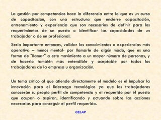 La gestión por competencias hace la diferencia entre lo que es un curso
de capacitación, con una estructura que encierre capacitación,
entrenamiento y experiencia que son necesarios de definir para los
requerimientos de un puesto o identificar las capacidades de un
trabajador o de un profesional.
Sería importante entonces, validar los conocimientos o experiencias más
operativa – menos mental- por llamarle de algún modo, que es una
forma de "llamar" a este movimiento a un mayor número de personas, y
de hacerlo también más entendible y aceptable por todos los
trabajadores de la empresa u organización.


Un tema crítico al que atiende directamente el modelo es el impulsar la
innovación para el liderazgo tecnológico ya que los trabajadores
conocerán su propio perfil de competencia y el requerido por él puesto
que ocupan o aspiran, identificando y actuando sobre las acciones
necesarias para conseguir el perfil requerido.
                                CELAP
 