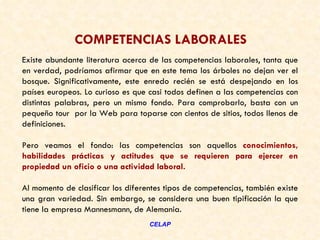 COMPETENCIAS LABORALES
Existe abundante literatura acerca de las competencias laborales, tanta que
en verdad, podríamos afirmar que en este tema los árboles no dejan ver el
bosque. Significativamente, este enredo recién se está despejando en los
países europeos. Lo curioso es que casi todos definen a las competencias con
distintas palabras, pero un mismo fondo. Para comprobarlo, basta con un
pequeño tour por la Web para toparse con cientos de sitios, todos llenos de
definiciones. 

Pero veamos el fondo: las competencias son aquellos conocimientos,
habilidades prácticas y actitudes que se requieren para ejercer en
propiedad un oficio o una actividad laboral. 

Al momento de clasificar los diferentes tipos de competencias, también existe
una gran variedad. Sin embargo, se considera una buen tipificación la que
tiene la empresa Mannesmann, de Alemania.  
                                   CELAP
 
