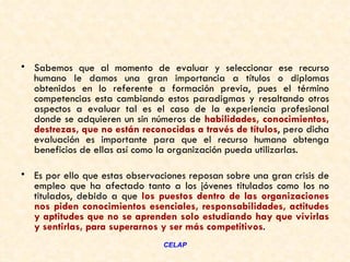 • Sabemos que al momento de evaluar y seleccionar ese recurso
  humano le damos una gran importancia a títulos o diplomas
  obtenidos en lo referente a formación previa, pues el término
  competencias esta cambiando estos paradigmas y resaltando otros
  aspectos a evaluar tal es el caso de la experiencia profesional
  donde se adquieren un sin números de habilidades, conocimientos,
  destrezas, que no están reconocidas a través de títulos, pero dicha
  evaluación es importante para que el recurso humano obtenga
  beneficios de ellas así como la organización pueda utilizarlas.  

• Es por ello que estas observaciones reposan sobre una gran crisis de
  empleo que ha afectado tanto a los jóvenes titulados como los no
  titulados, debido a que los puestos dentro de las organizaciones
  nos piden conocimientos esenciales, responsabilidades, actitudes
  y aptitudes que no se aprenden solo estudiando hay que vivirlas
  y sentirlas, para superarnos y ser más competitivos.  
                                CELAP
 