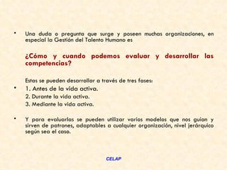 •   Una duda o pregunta que surge y poseen muchas organizaciones, en
    especial la Gestión del Talento Humano es

    ¿Cómo y cuando podemos evaluar y desarrollar las
    competencias?

    Estas se pueden desarrollar a través de tres fases: 
•   1. Antes de la vida activa.
    2. Durante la vida activa.
    3. Mediante la vida activa.

•   Y para evaluarlas se pueden utilizar varios modelos que nos guían y
    sirven de patrones, adaptables a cualquier organización, nivel jerárquico
    según sea el caso.



                                    CELAP
 