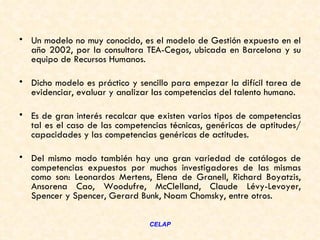 • Un modelo no muy conocido, es el modelo de Gestión expuesto en el
  año 2002, por la consultora TEA-Cegos, ubicada en Barcelona y su
  equipo de Recursos Humanos.

• Dicho modelo es práctico y sencillo para empezar la difícil tarea de
  evidenciar, evaluar y analizar las competencias del talento humano.  

• Es de gran interés recalcar que existen varios tipos de competencias
  tal es el caso de las competencias técnicas, genéricas de aptitudes/
  capacidades y las competencias genéricas de actitudes.

• Del mismo modo también hay una gran variedad de catálogos de
  competencias expuestos por muchos investigadores de las mismas
  como son: Leonardos Mertens, Elena de Granell, Richard Boyatzis,
  Ansorena Cao, Woodufre, McClelland, Claude Lévy-Levoyer,
  Spencer y Spencer, Gerard Bunk, Noam Chomsky, entre otros. 

                                CELAP
 