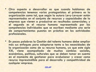 • Otro aspecto a desarrollar es que cuando hablamos de
  competencias tenemos varios protagonistas: el primero es la
  organización como tal, que según la autora Levy-Levoyer están
  representadas en el conjunto de recursos y capacidades de la
  empresa que vienen a producirse en resultados comerciales; y
  el segundo es el recurso humano representado por las
  competencias individuales que se escriben mediante una serie
  de comportamientos puestos en práctica en las actividades
  profesionales.  

• En pocas palabras la Gestión del talento humano debe ampliar
  más sus enfoques para adaptarse tanto a las necesidades de
  la organización como de su recurso humano, ya que este siglo
  XXI, viene acompañado de muchos cambios sociales,
  económicos, políticos, culturales que se deben tomar en cuenta
  en el momento de gestionar para evolucionar y crecer como
  recurso imprescindible para el desarrollo y competitividad de
  cualquier empresa.  
                             CELAP
 